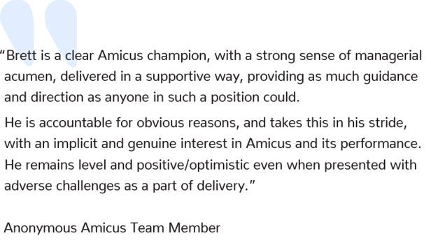 “Brett is a clear Amicus champion, with a strong sense of managerial acumen, delivered in a supportive way, providing as much guidance and direction as anyone in such a position could.  He is accountable for obvious reasons, and takes this in his stride, with an implicit and genuine interest in Amicus and its performance. He remains level and positive/optimistic even when presented with adverse challenges as a part of delivery.”